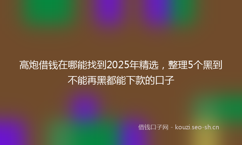 高炮借钱在哪能找到2025年精选,整理5个黑到不能再黑都能下款的口子