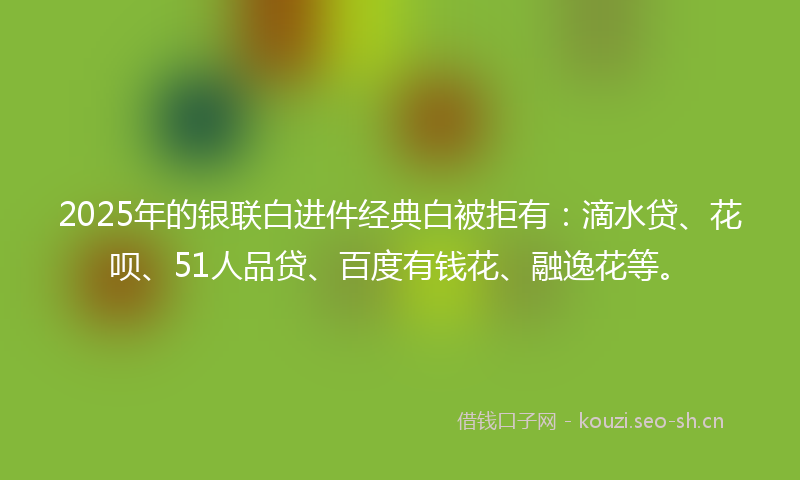 2025年的银联白进件经典白被拒有：滴水贷、花呗、51人品贷、百度有钱花、融逸花等。