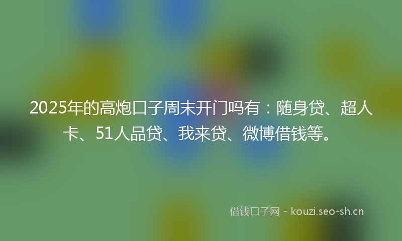 2025年的高炮口子周末开门吗有：随身贷、超人卡、51人品贷、我来贷、微博借钱等。
