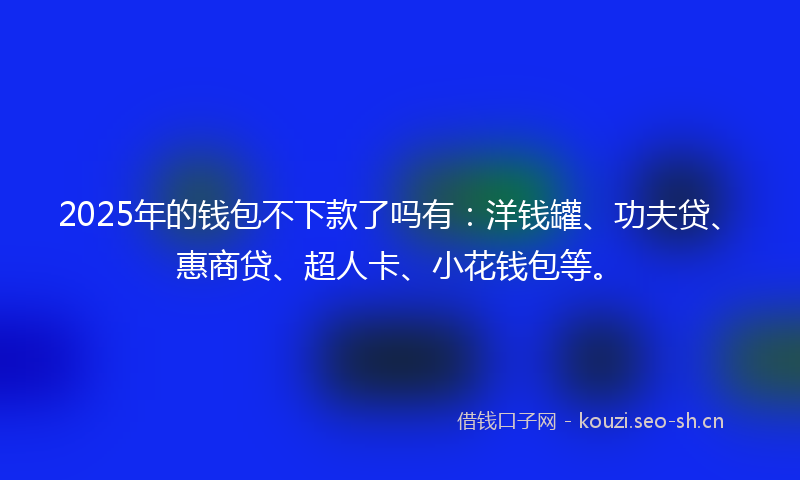 2025年的钱包不下款了吗有:洋钱罐、功夫贷、惠商贷、超人卡、小花钱包等。
