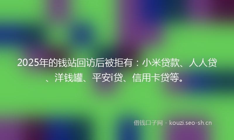 2025年的钱站回访后被拒有：小米贷款、人人贷、洋钱罐、平安i贷、信用卡贷等。
