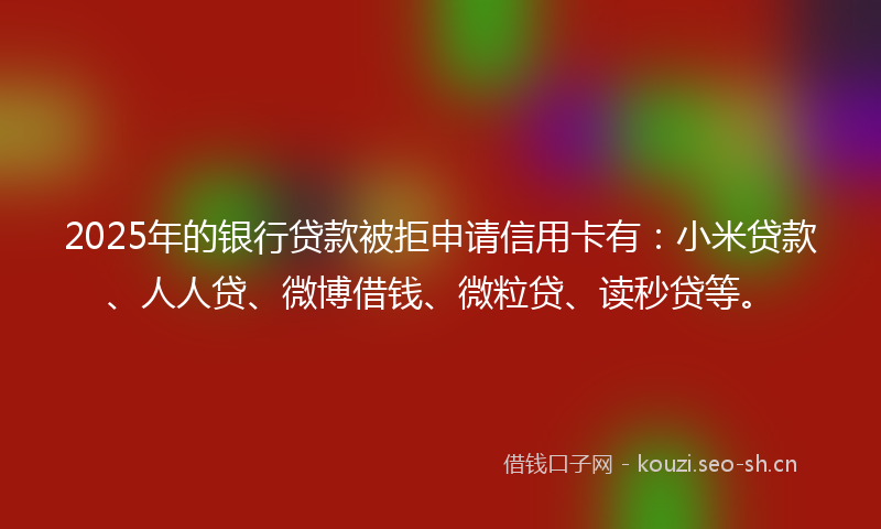 2025年的银行贷款被拒申请信用卡有：小米贷款、人人贷、微博借钱、微粒贷、读秒贷等。