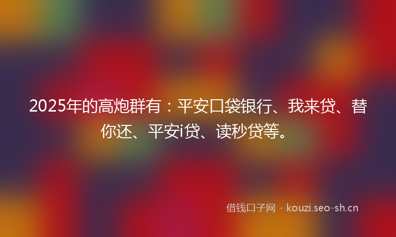 2025年的高炮群有：平安口袋银行、我来贷、替你还、平安i贷、读秒贷等。