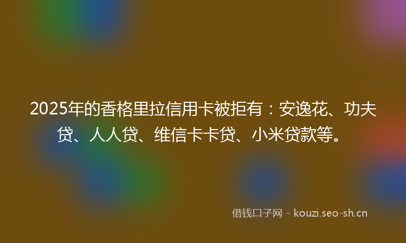 2025年的香格里拉信用卡被拒有：安逸花、功夫贷、人人贷、维信卡卡贷、小米贷款等。