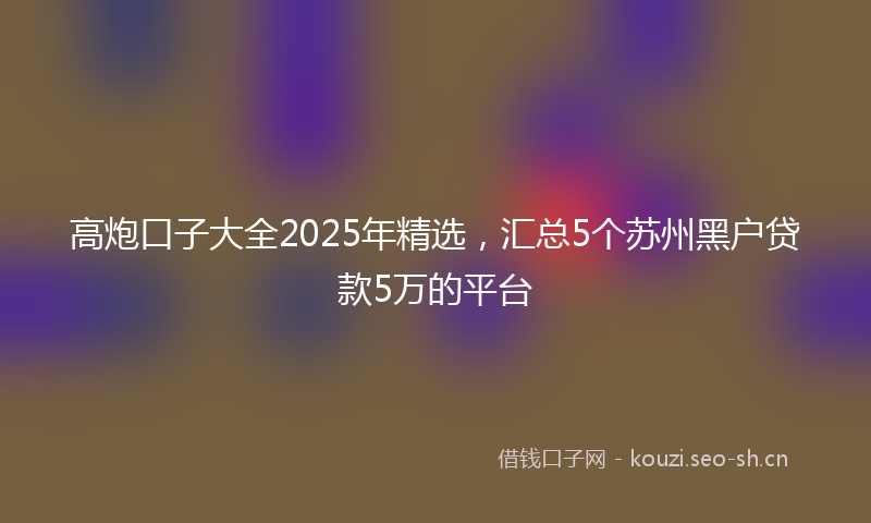 高炮口子大全2025年精选，汇总5个苏州黑户贷款5万的平台