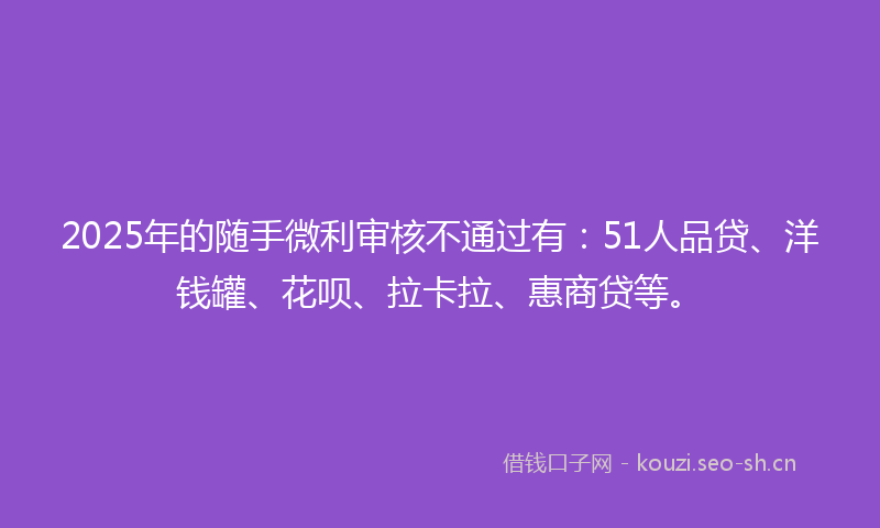 2025年的随手微利审核不通过有：51人品贷、洋钱罐、花呗、拉卡拉、惠商贷等。