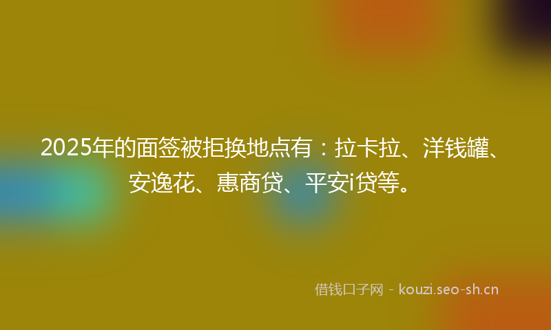 2025年的面签被拒换地点有：拉卡拉、洋钱罐、安逸花、惠商贷、平安i贷等。