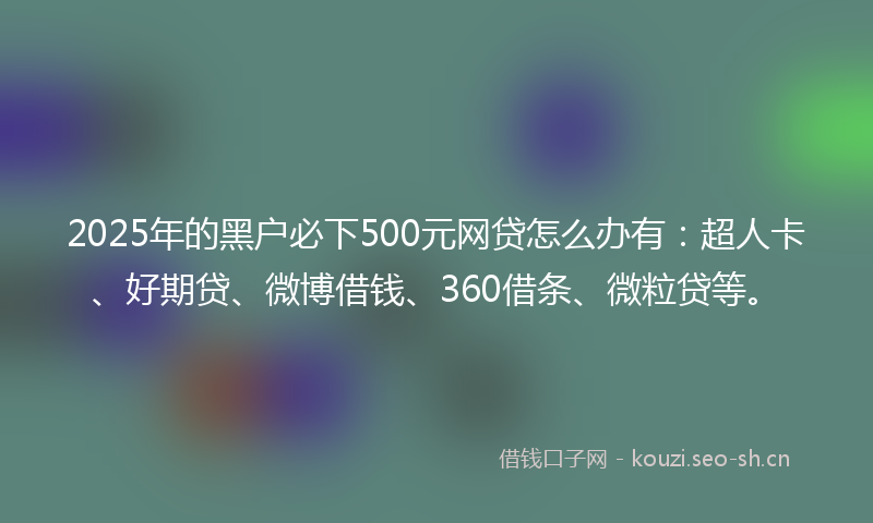 2025年的黑户必下500元网贷怎么办有：超人卡、好期贷、微博借钱、360借条、微粒贷等。