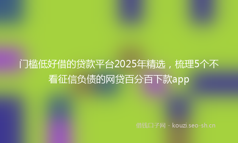 门槛低好借的贷款平台2025年精选，梳理5个不看征信负债的网贷百分百下款app