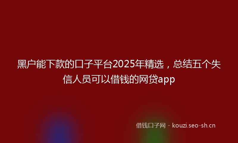 黑户能下款的口子平台2025年精选,总结五个失信人员可以借钱的网贷app