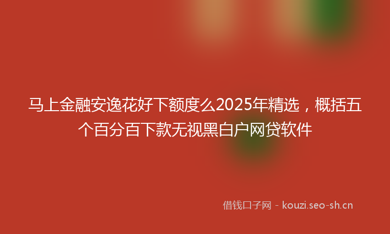 马上金融安逸花好下额度么2025年精选，概括五个百分百下款无视黑白户网贷软件