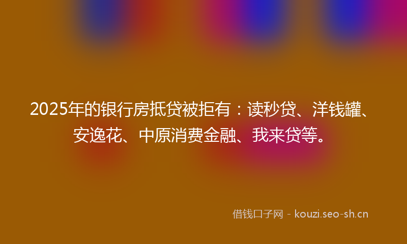 2025年的银行房抵贷被拒有：读秒贷、洋钱罐、安逸花、中原消费金融、我来贷等。