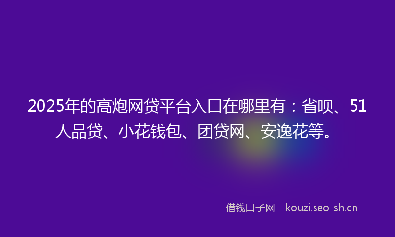 2025年的高炮网贷平台入口在哪里有：省呗、51人品贷、小花钱包、团贷网、安逸花等。