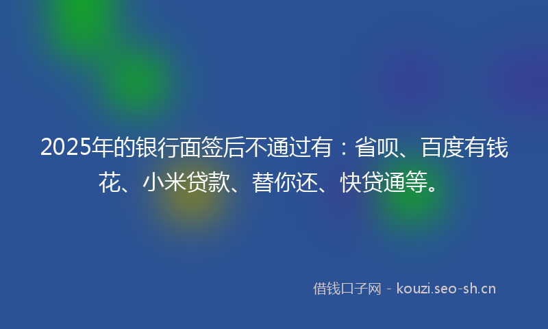 2025年的银行面签后不通过有：省呗、百度有钱花、小米贷款、替你还、快贷通等。