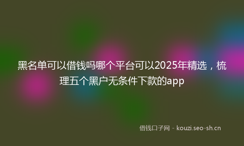 黑名单可以借钱吗哪个平台可以2025年精选，梳理五个黑户无条件下款的app