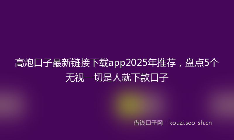 高炮口子最新链接下载app2025年推荐，盘点5个无视一切是人就下款口子