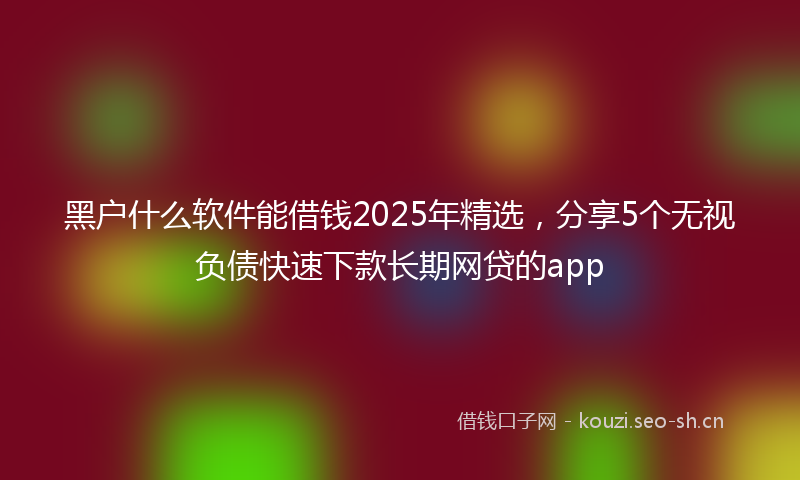 黑户什么软件能借钱2025年精选，分享5个无视负债快速下款长期网贷的app