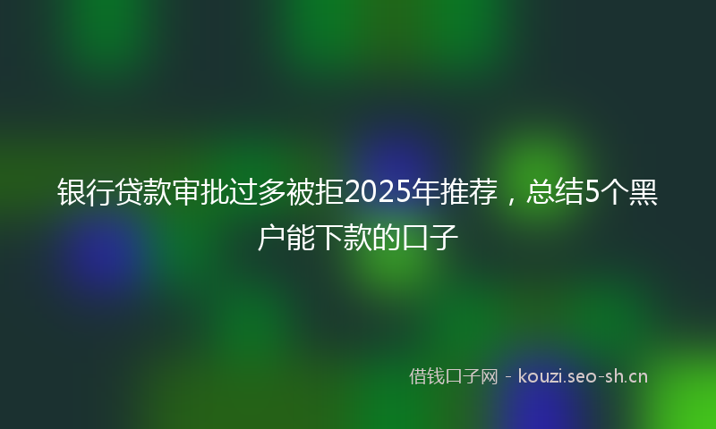 银行贷款审批过多被拒2025年推荐，总结5个黑户能下款的口子