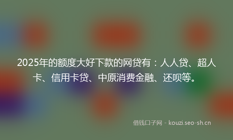 2025年的额度大好下款的网贷有：人人贷、超人卡、信用卡贷、中原消费金融、还呗等。