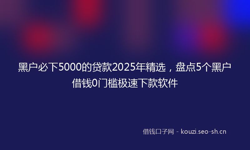 黑户必下5000的贷款2025年精选，盘点5个黑户借钱0门槛极速下款软件