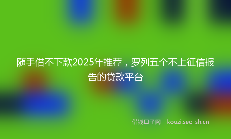 随手借不下款2025年推荐，罗列五个不上征信报告的贷款平台