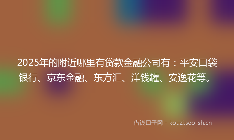 2025年的附近哪里有贷款金融公司有：平安口袋银行、京东金融、东方汇、洋钱罐、安逸花等。