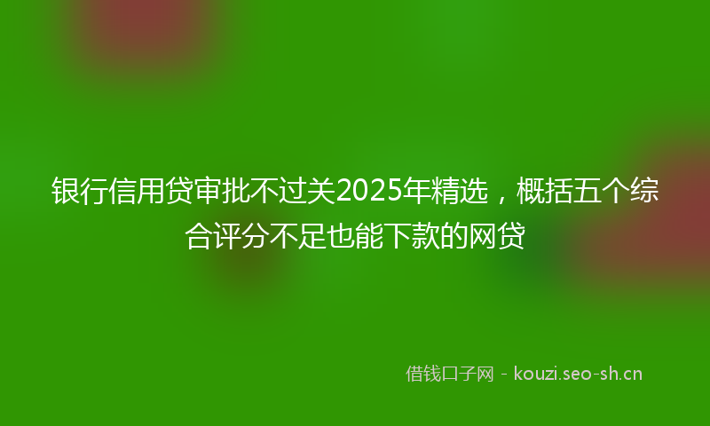 银行信用贷审批不过关2025年精选，概括五个综合评分不足也能下款的网贷