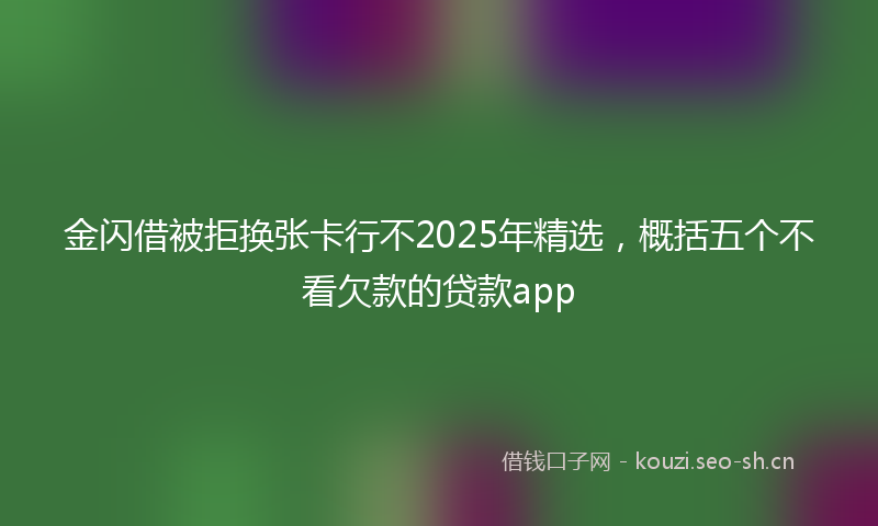 金闪借被拒换张卡行不2025年精选,概括五个不看欠款的贷款app