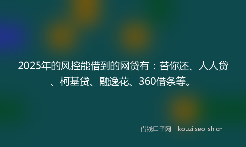 2025年的风控能借到的网贷有：替你还、人人贷、柯基贷、融逸花、360借条等。