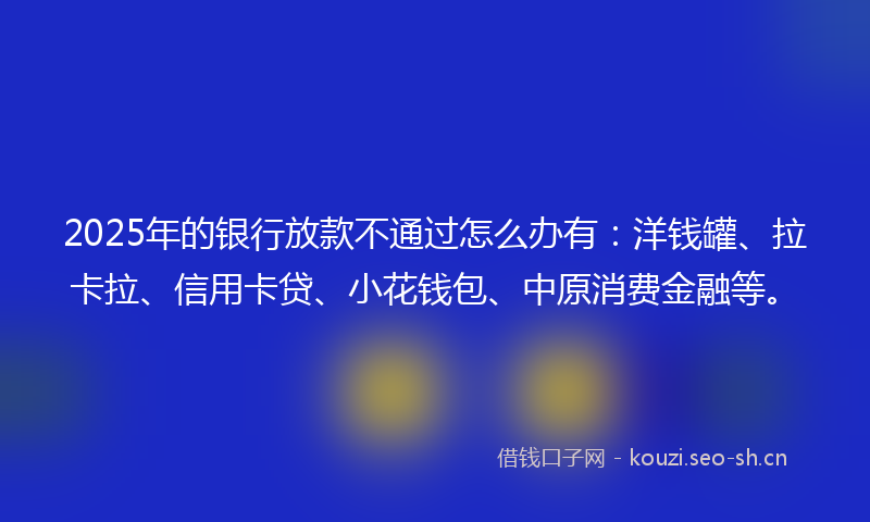 2025年的银行放款不通过怎么办有:洋钱罐、拉卡拉、信用卡贷、小花钱包、中原消费金融等。