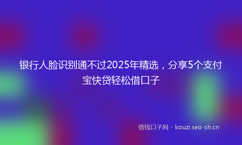 银行人脸识别通不过2025年精选,分享5个支付宝快贷轻松借口子
