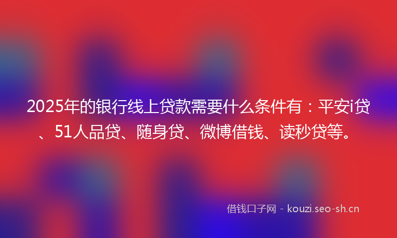 2025年的银行线上贷款需要什么条件有：平安i贷、51人品贷、随身贷、微博借钱、读秒贷等。