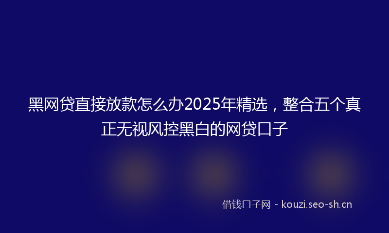 黑网贷直接放款怎么办2025年精选,整合五个真正无视风控黑白的网贷口子
