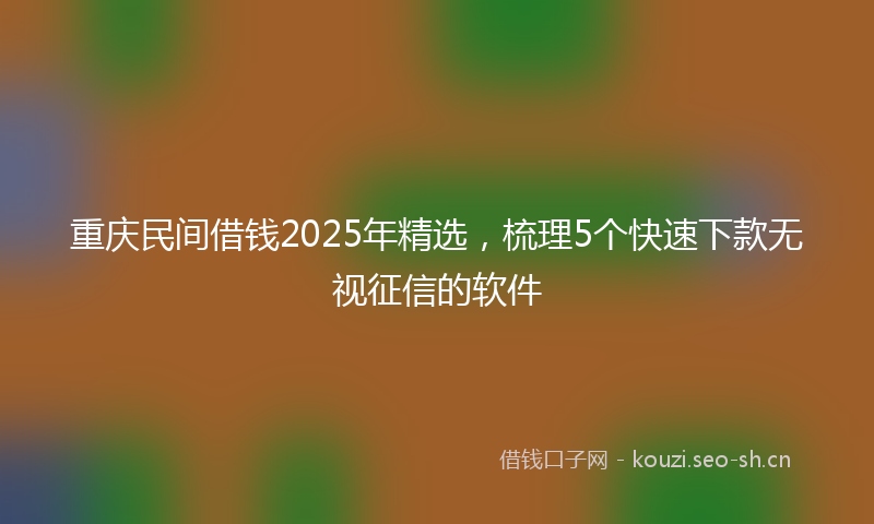 重庆民间借钱2025年精选，梳理5个快速下款无视征信的软件