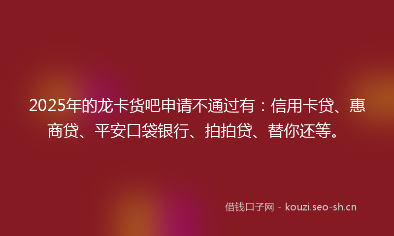 2025年的龙卡货吧申请不通过有：信用卡贷、惠商贷、平安口袋银行、拍拍贷、替你还等。