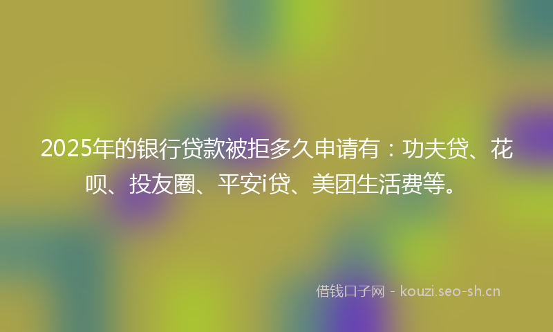 2025年的银行贷款被拒多久申请有：功夫贷、花呗、投友圈、平安i贷、美团生活费等。