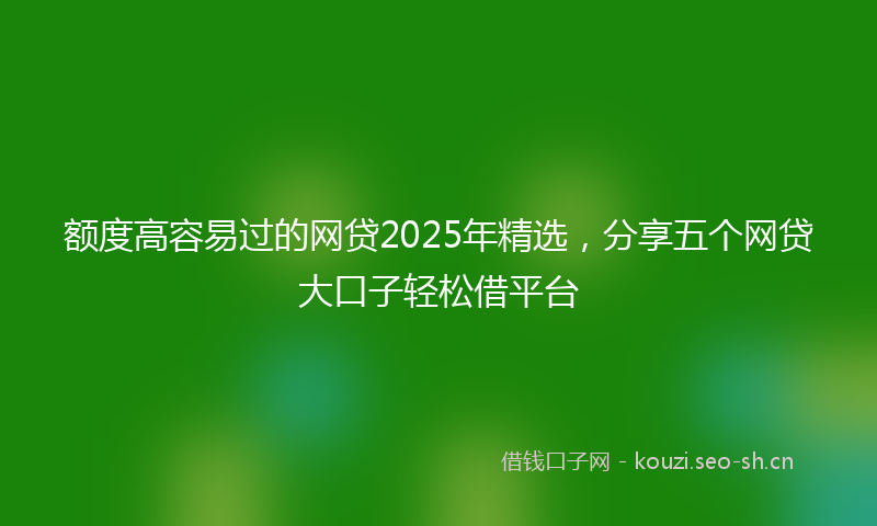额度高容易过的网贷2025年精选，分享五个网贷大口子轻松借平台