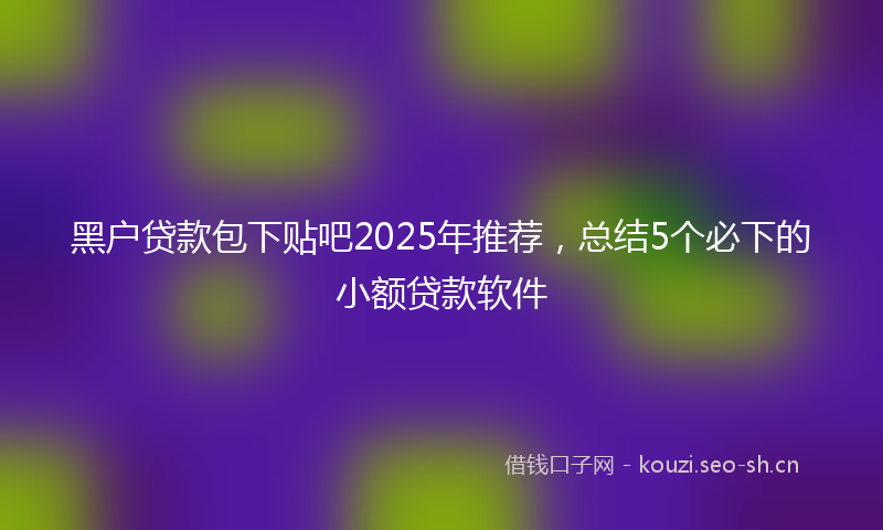 黑户贷款包下贴吧2025年推荐，总结5个必下的小额贷款软件