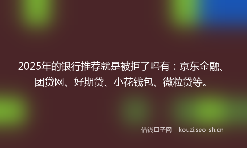 2025年的银行推荐就是被拒了吗有:京东金融、团贷网、好期贷、小花钱包、微粒贷等。