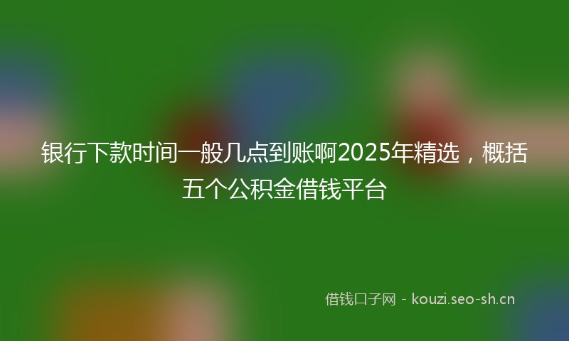 银行下款时间一般几点到账啊2025年精选，概括五个公积金借钱平台
