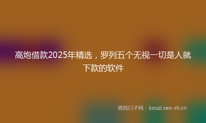 高炮借款2025年精选，罗列五个无视一切是人就下款的软件