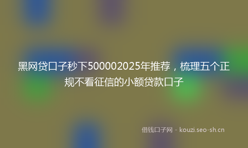 黑网贷口子秒下500002025年推荐，梳理五个正规不看征信的小额贷款口子