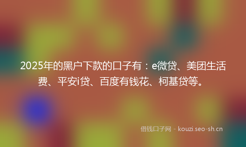 2025年的黑户下款的口子有：e微贷、美团生活费、平安i贷、百度有钱花、柯基贷等。