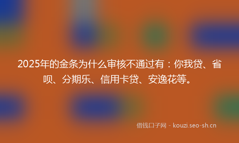 2025年的金条为什么审核不通过有：你我贷、省呗、分期乐、信用卡贷、安逸花等。