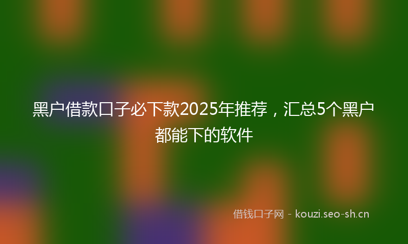 黑户借款口子必下款2025年推荐，汇总5个黑户都能下的软件