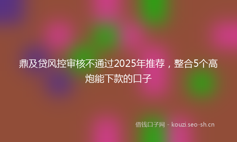 鼎及贷风控审核不通过2025年推荐，整合5个高炮能下款的口子