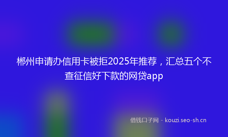 郴州申请办信用卡被拒2025年推荐，汇总五个不查征信好下款的网贷app