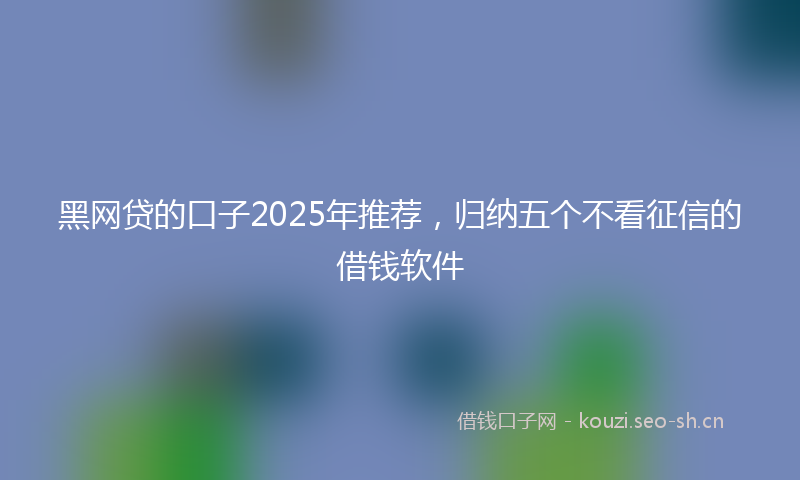 黑网贷的口子2025年推荐，归纳五个不看征信的借钱软件
