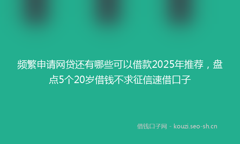 频繁申请网贷还有哪些可以借款2025年推荐,盘点5个20岁借钱不求征信速借口子