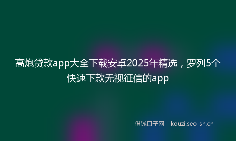 高炮贷款app大全下载安卓2025年精选，罗列5个快速下款无视征信的app